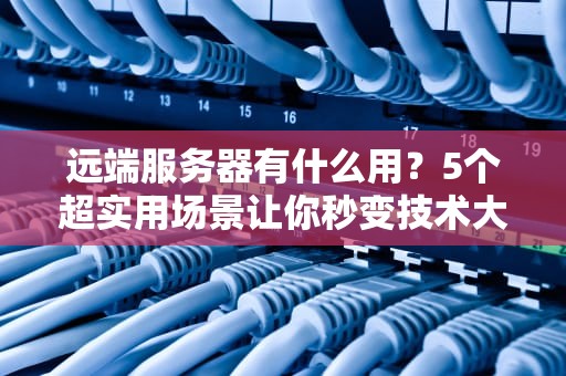 远端服务器有什么用？5个超实用场景让你秒变技术大神！