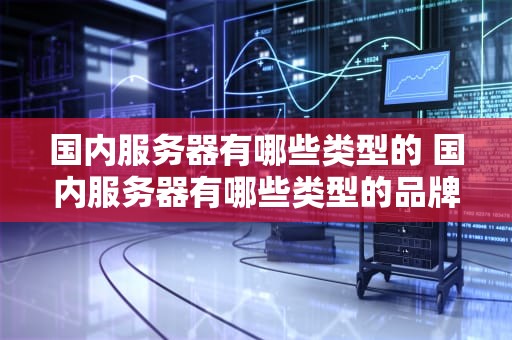 国内服务器有哪些类型的 国内服务器有哪些类型的品牌