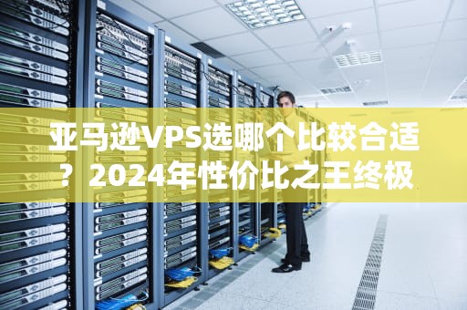 亚马逊VPS选哪个比较合适？2024年性价比之王终极对决！