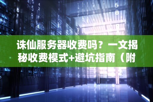 诛仙服务器收费吗？一文揭秘收费模式+避坑指南（附专业测评）