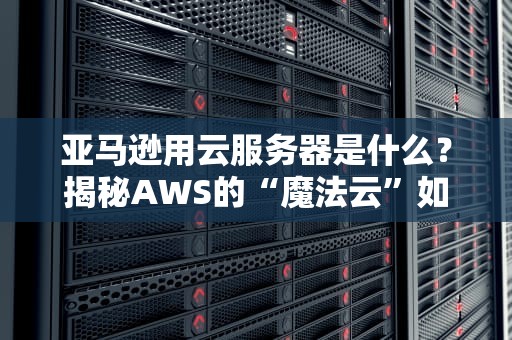 亚马逊用云服务器是什么？揭秘AWS的“魔法云”如何让企业飞起来！