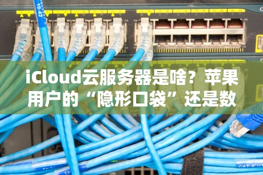 iCloud云服务器是啥？苹果用户的“隐形口袋”还是数据黑洞？