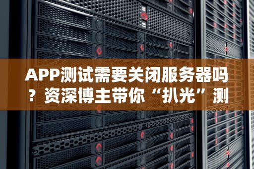 APP测试需要关闭服务器吗？资深博主带你“扒光”测试那些事儿！