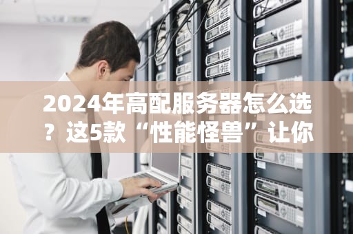 2024年高配服务器怎么选？这5款“性能怪兽”让你告别卡顿！