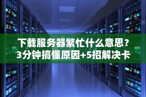 下载服务器繁忙什么意思？3分钟搞懂原因+5招解决卡顿烦恼！
