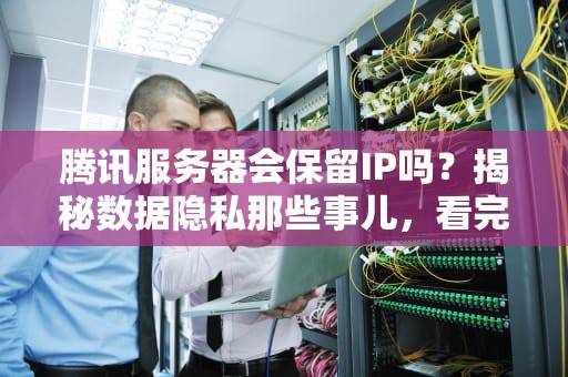 腾讯服务器会保留IP吗？揭秘数据隐私那些事儿，看完笑出鹅叫！