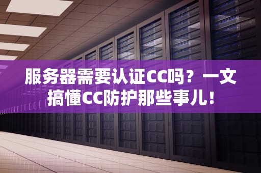 服务器需要认证CC吗？一文搞懂CC防护那些事儿！