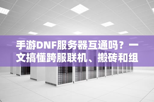 手游DNF服务器互通吗？一文搞懂跨服联机、搬砖和组队玄学！