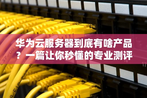华为云服务器到底有啥产品？一篇让你秒懂的专业测评！