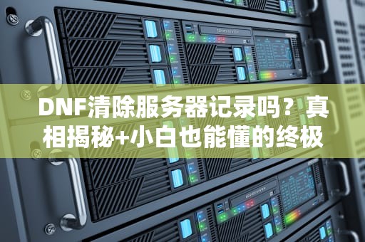DNF清除服务器记录吗？真相揭秘+小白也能懂的终极指南！