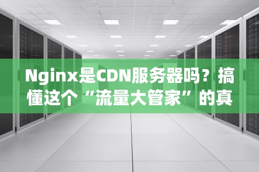 Nginx是CDN服务器吗？搞懂这个“流量大管家”的真实身份！
