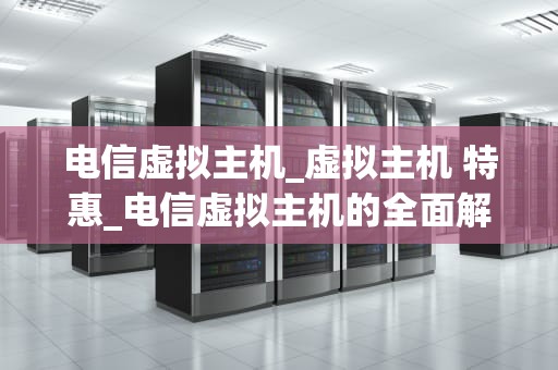 电信虚拟主机_虚拟主机 特惠_电信虚拟主机的全面解析