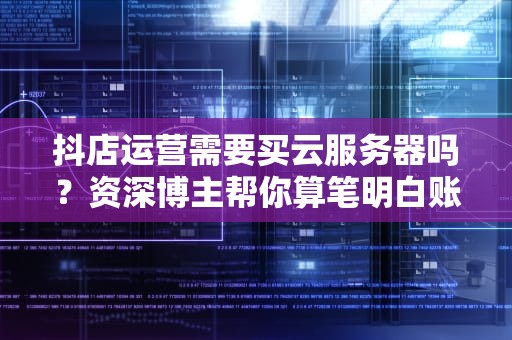 抖店运营需要买云服务器吗？资深博主帮你算笔明白账！