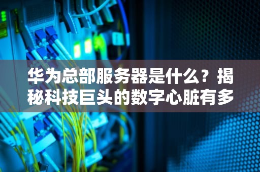 华为总部服务器是什么？揭秘科技巨头的数字心脏有多强！