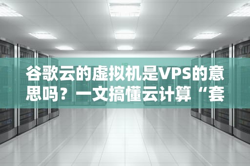 谷歌云的虚拟机是VPS的意思吗？一文搞懂云计算“套娃”术语！