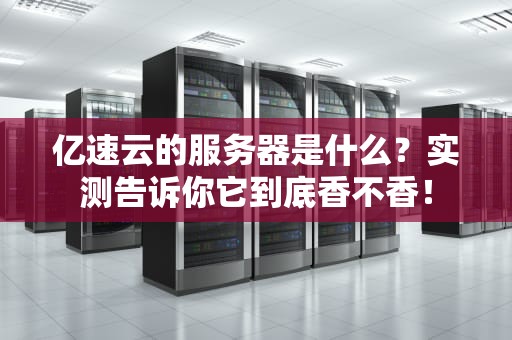 亿速云的服务器是什么？实测告诉你它到底香不香！