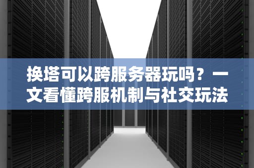 换塔可以跨服务器玩吗？一文看懂跨服机制与社交玩法