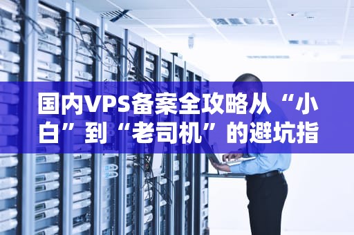 国内VPS备案全攻略从“小白”到“老司机”的避坑指南