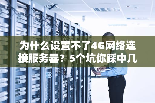 为什么设置不了4G网络连接服务器？5个坑你踩中几个？