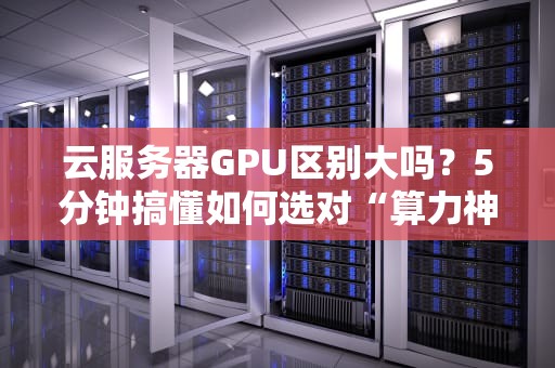 云服务器GPU区别大吗？5分钟搞懂如何选对“算力神器”！