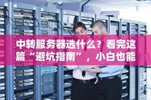 中转服务器选什么？看完这篇“避坑指南”，小白也能变大神！