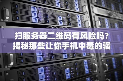 扫服务器二维码有风险吗？揭秘那些让你手机中毒的骚操作！
