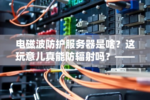 电磁波防护服务器是啥？这玩意儿真能防辐射吗？——一篇让你笑着涨知识的科普测评