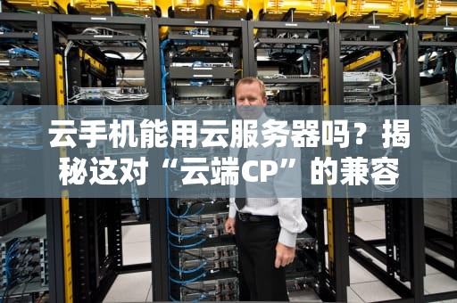 云手机能用云服务器吗？揭秘这对“云端CP”的兼容性与骚操作！