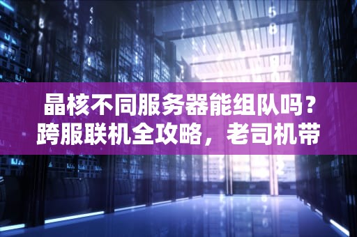 晶核不同服务器能组队吗？跨服联机全攻略，老司机带你避坑！