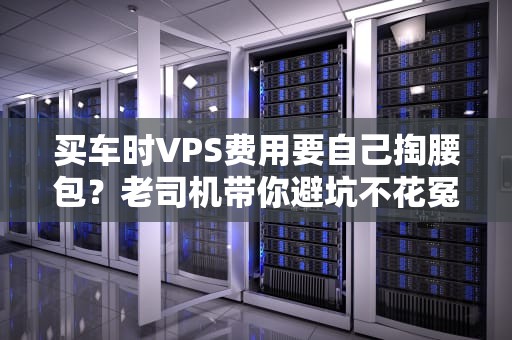 买车时VPS费用要自己掏腰包？老司机带你避坑不花冤枉钱！