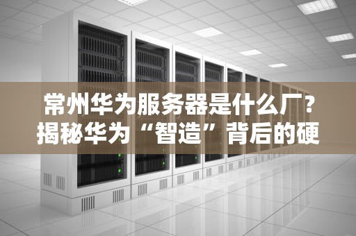 常州华为服务器是什么厂？揭秘华为“智造”背后的硬核实力！