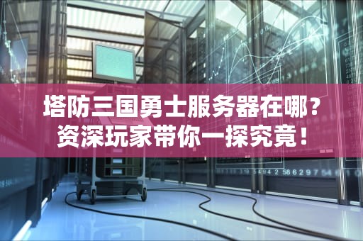 塔防三国勇士服务器在哪？资深玩家带你一探究竟！