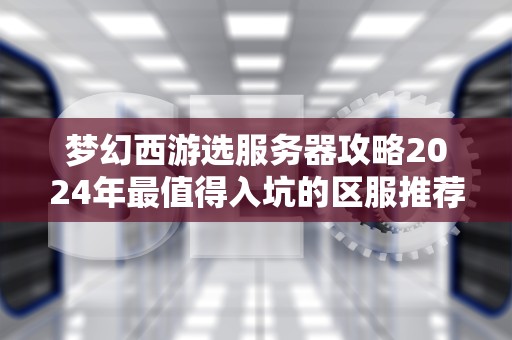 梦幻西游选服务器攻略2024年最值得入坑的区服推荐，老司机带你避雷！