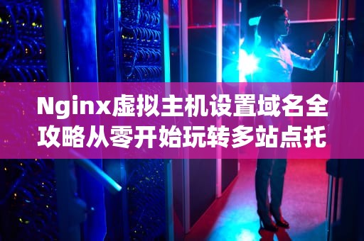Nginx虚拟主机设置域名全攻略从零开始玩转多站点托管！