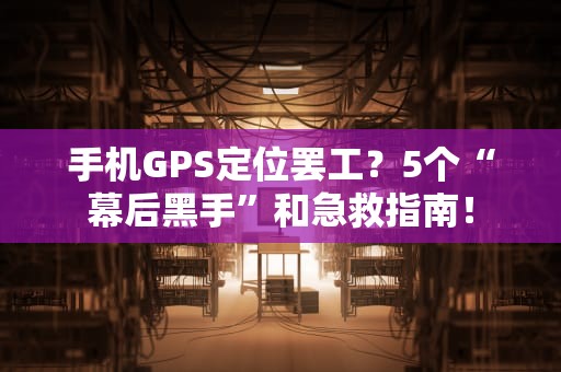手机GPS定位罢工？5个“幕后黑手”和急救指南！