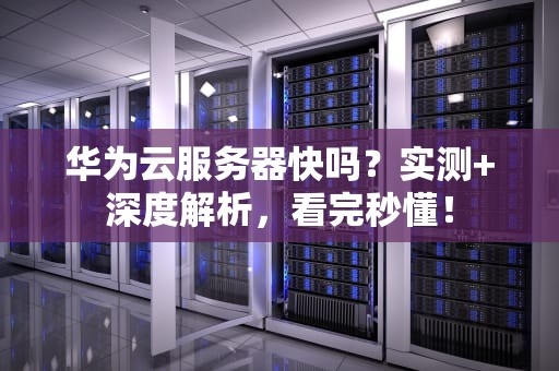 华为云服务器快吗？实测+深度解析，看完秒懂！