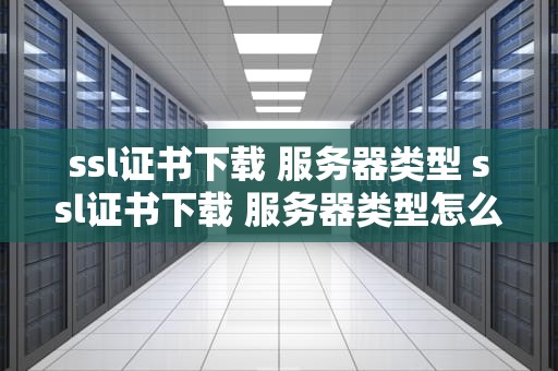 ssl证书下载 服务器类型 ssl证书下载 服务器类型怎么选