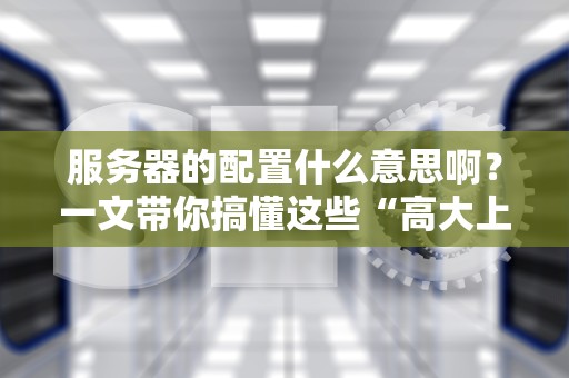 服务器的配置什么意思啊？一文带你搞懂这些“高大上”的参数！