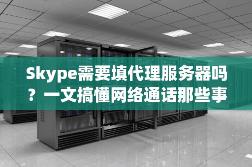 Skype需要填代理服务器吗？一文搞懂网络通话那些事儿！