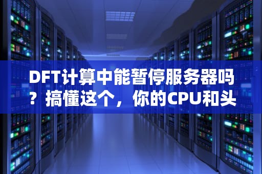 DFT计算中能暂停服务器吗？搞懂这个，你的CPU和头发都能少掉几根！