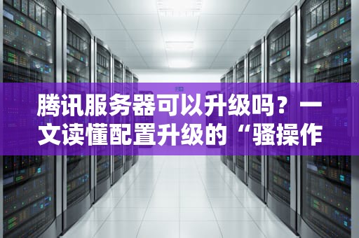 腾讯服务器可以升级吗？一文读懂配置升级的“骚操作”和避坑指南！