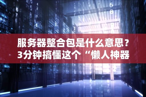 服务器整合包是什么意思？3分钟搞懂这个“懒人神器”！（附专业测评）