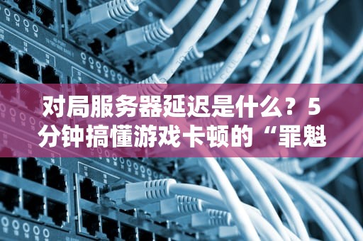 对局服务器延迟是什么？5分钟搞懂游戏卡顿的“罪魁祸首”！（附实测优化方案）