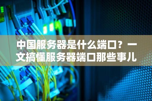 中国服务器是什么端口？一文搞懂服务器端口那些事儿！