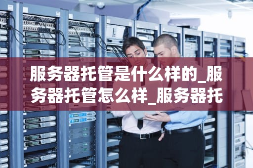 服务器托管是什么样的_服务器托管怎么样_服务器托管的全面解析