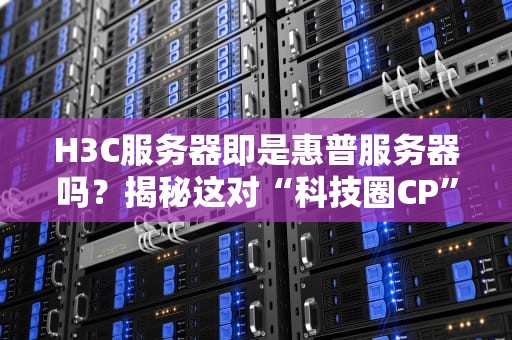 H3C服务器即是惠普服务器吗？揭秘这对“科技圈CP”的前世今生！