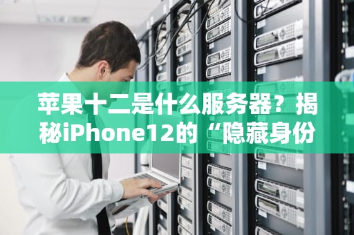 苹果十二是什么服务器？揭秘iPhone12的“隐藏身份”与真实性能