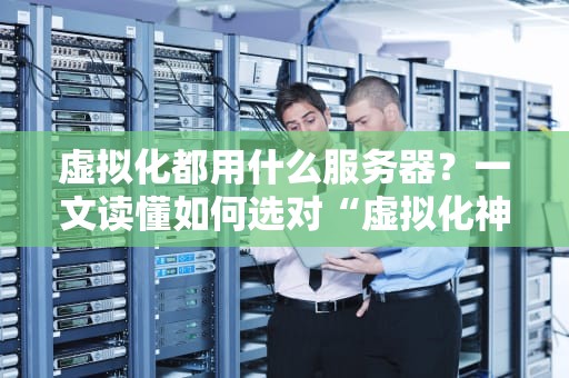 虚拟化都用什么服务器？一文读懂如何选对“虚拟化神器”！