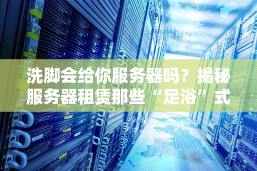 洗脚会给你服务器吗？揭秘服务器租赁那些“足浴”式套路！