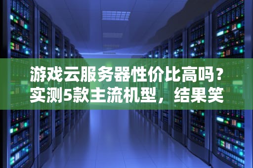 游戏云服务器性价比高吗？实测5款主流机型，结果笑中带泪！